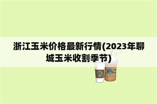 浙江玉米价格最新行情(2023年聊城玉米收割季节)