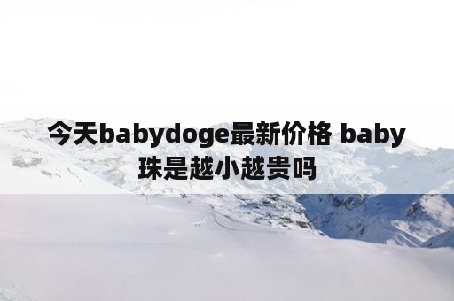 今天babydoge最新价格 baby珠是越小越贵吗