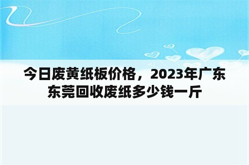 今日废黄纸板价格，2023年广东东莞回收废纸多少钱一斤
